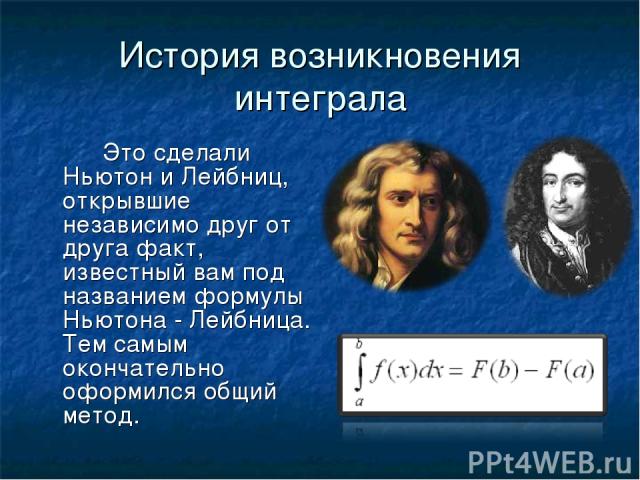История возникновения интеграла Это сделали Ньютон и Лейбниц, открывшие независимо друг от друга факт, известный вам под названием формулы Ньютона - Лейбница. Тем самым окончательно оформился общий метод.