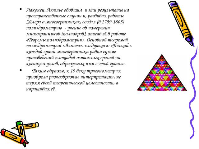 Наконец, Люилье обобщил и эти результаты на пространственные случаи и, развивая работы Эйлера о многогранниках, создал (в 1799-1805) полиэдрометрию - учение об измерении многогранников (полиэдров), описав её в работе «Теоремы полиэдрометрии». Основн…