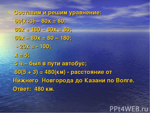 Составим и решим уравнение: 60(х+3) – 80х = 80; 60х + 180 – 80х = 80; 60х – 80х = 80 – 180; - 20х = - 100; х = 5; 5 ч – был в пути автобус; 60(5 + 3) = 480(км) - расстояние от Нижнего Новгорода до Казани по Волге. Ответ: 480 км.