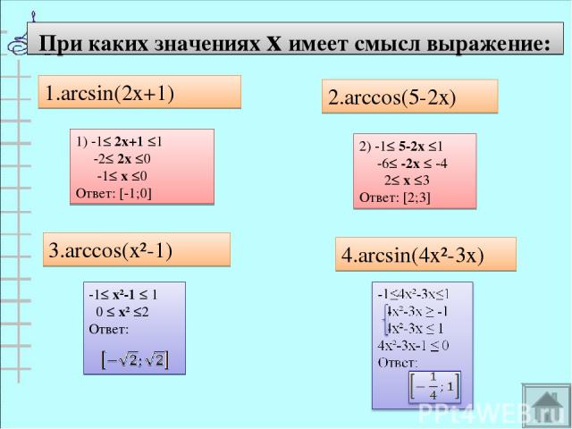При каких значениях х имеет смысл выражение: 1.arcsin(2x+1) 2.arccos(5-2x) 3.arccos(x²-1) 4.arcsin(4x²-3x) 1) -1≤ 2х+1 ≤1 -2≤ 2х ≤0 -1≤ х ≤0 Ответ: [-1;0] 2) -1≤ 5-2х ≤1 -6≤ -2х ≤ -4 2≤ х ≤3 Ответ: [2;3]