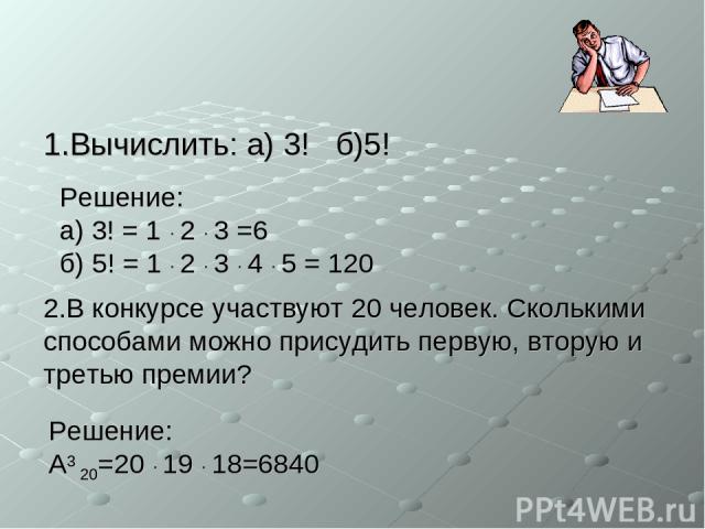 1.Вычислить: а) 3! б)5! 2.В конкурсе участвуют 20 человек. Сколькими способами можно присудить первую, вторую и третью премии? Решение: а) 3! = 1 · 2 · 3 =6 б) 5! = 1 · 2 · 3 · 4 · 5 = 120 Решение: A3 20=20 · 19 · 18=6840