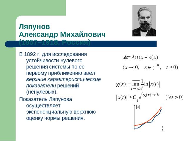 В 1892 г. для исследования устойчивости нулевого решения системы по ее первому приближению ввел верхние характеристические показатели решений (ненулевых). Показатель Ляпунова осуществляет экспоненциальную верхнюю оценку нормы решения. Ляпунов Алекса…