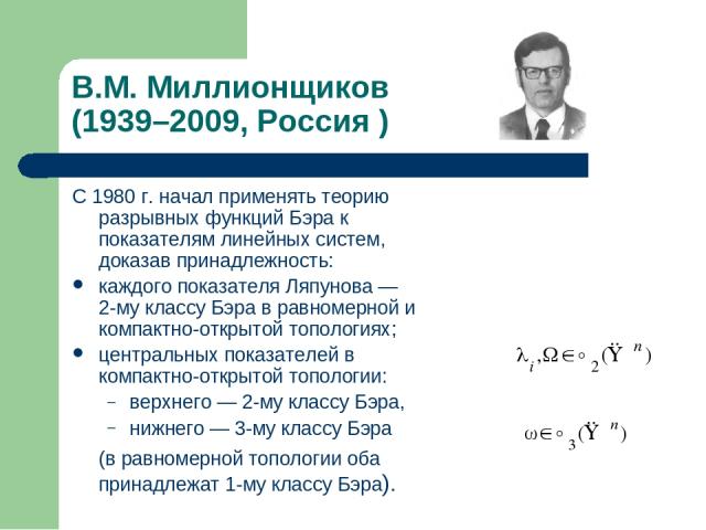 В.М. Миллионщиков (1939–2009, Россия ) С 1980 г. начал применять теорию разрывных функций Бэра к показателям линейных систем, доказав принадлежность: каждого показателя Ляпунова — 2-му классу Бэра в равномерной и компактно-открытой топологиях; центр…