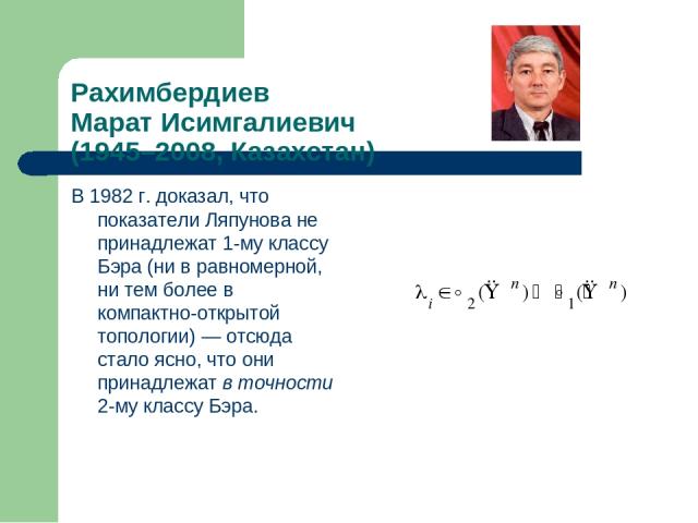 Рахимбердиев Марат Исимгалиевич (1945–2008, Казахстан) В 1982 г. доказал, что показатели Ляпунова не принадлежат 1-му классу Бэра (ни в равномерной, ни тем более в компактно-открытой топологии) — отсюда стало ясно, что они принадлежат в точности 2-м…