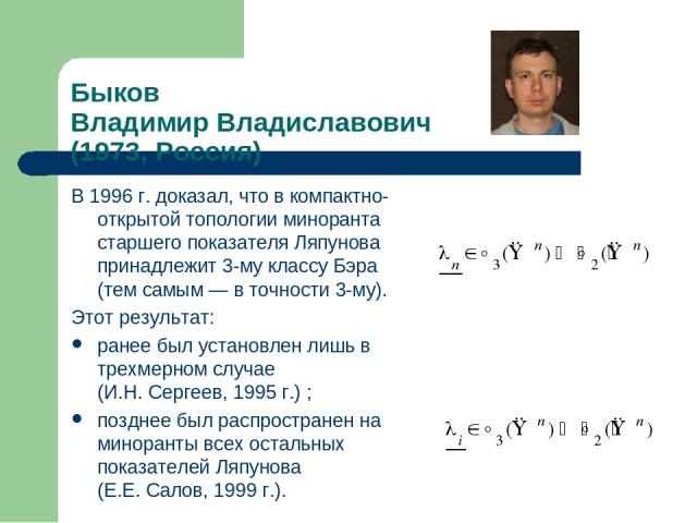 Быков Владимир Владиславович (1973, Россия) В 1996 г. доказал, что в компактно-открытой топологии миноранта старшего показателя Ляпунова принадлежит 3-му классу Бэра (тем самым — в точности 3-му). Этот результат: ранее был установлен лишь в трехмерн…