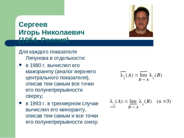 Сергеев Игорь Николаевич (1954, Россия) Для каждого показателя Ляпунова в отдельности: в 1980 г. вычислил его мажоранту (аналог верхнего центрального показателя), описав тем самым все точки его полунепрерывности сверху; в 1993 г. в трехмерном случае…