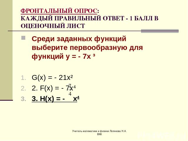 Учитель математики и физики Логинова Н.А. ВКК ФРОНТАЛЬНЫЙ ОПРОС: КАЖДЫЙ ПРАВИЛЬНЫЙ ОТВЕТ - 1 БАЛЛ В ОЦЕНОЧНЫЙ ЛИСТ Среди заданных функций выберите первообразную для функций у = - 7х ³ G(x) = - 21x² 2. F(x) = - 7x4 3. H(x) = - x4 Учитель математики и…
