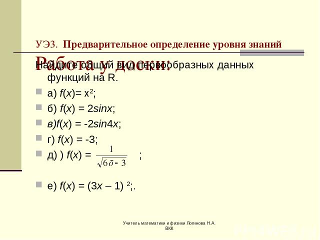 Учитель математики и физики Логинова Н.А. ВКК УЭ3. Предварительное определение уровня знаний Работа у доски: Найдите общий вид первообразных данных функций на R. а) f(x)= х2; б) f(x) = 2sinx; в)f(x) = -2sin4x; г) f(x) = -3; д) ) f(x) = ; е) f(x) = (…