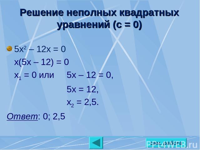 сам. работа Решение неполных квадратных уравнений (с = 0) 5х2 – 12х = 0 х(5х – 12) = 0 х1 = 0 или 5х – 12 = 0, 5х = 12, х2 = 2,5. Ответ: 0; 2,5