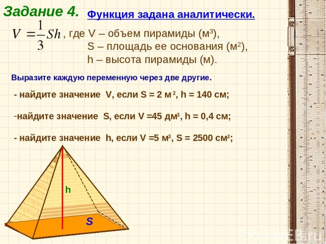 Задание 4. Функция задана аналитически. , где V – объем пирамиды (м3), S – площадь ее основания (м2), h – высота пирамиды (м). h S Выразите каждую переменную через две другие. - найдите значение V, если S = 2 м 2, h = 140 см; найдите значение S, есл…