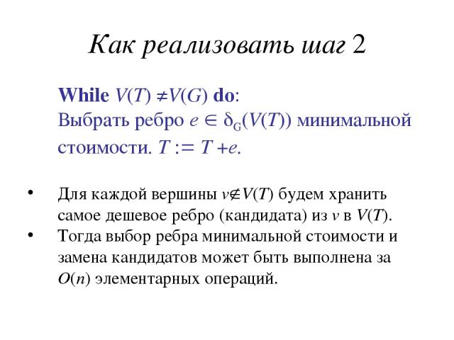 Как реализовать шаг 2 While V(T) ≠V(G) do: Выбрать ребро e G(V(T)) минимальной стоимости. T T +e. Для каждой вершины v V(T) будем хранить самое дешевое ребро (кандидата) из v в V(T). Тогда выбор ребра минимальной стоимости и замена кандидатов может …