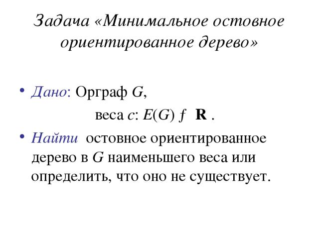 Задача «Минимальное остовное ориентированное дерево» Дано: Орграф G, веса c: E(G) → R . Найти остовное ориентированное дерево в G наименьшего веса или определить, что оно не существует.