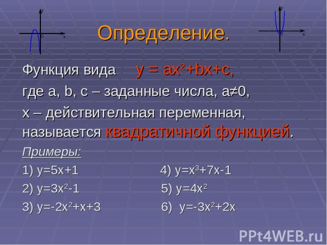 Определение. Функция вида у = ах2+bх+с, где а, b, c – заданные числа, а≠0, х – действительная переменная, называется квадратичной функцией. Примеры: 1) у=5х+1 4) у=x3+7x-1 2) у=3х2-1 5) у=4х2 3) у=-2х2+х+3 6) у=-3х2+2х