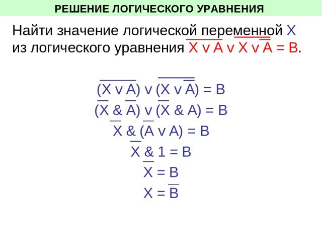 РЕШЕНИЕ ЛОГИЧЕСКОГО УРАВНЕНИЯ Найти значение логической переменной Х из логического уравнения Х v A v X v A = В. (Х v A) v (X v A) = В (Х & A) v (X & A) = В Х & (A v A) = В Х & 1 = В Х = В Х = В