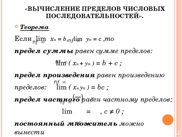 «ВЫЧИСЛЕНИЕ ПРЕДЕЛОВ ЧИСЛОВЫХ ПОСЛЕДОВАТЕЛЬНОСТЕЙ». Теорема Если lim xn = b, lim yn = c ,то предел суммы равен сумме пределов: lim ( xn + yn ) = b + c ; предел произведения равен произведению пределов: lim ( xn yn ) = bc ; предел частного равен част…