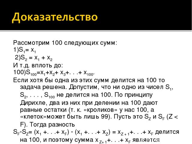 Рассмотрим 100 следующих сумм: 1)S1= x1  2)S2 = x1 + x2 И т.д. вплоть до:  100)S100=x1+x2+ x3+. . .+ x100. Если хотя бы одна из этих сумм делится на 100 то задача решена. Допустим, что ни одно из чисел S1, S2, . . . , S100 не делится на 100. По прин…