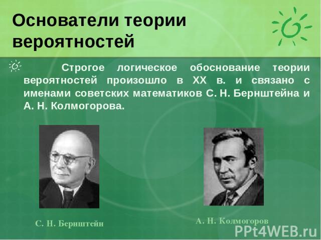 Строгое логическое обоснование теории вероятностей произошло в XX в. и связано с именами советских математиков С. Н. Бернштейна и А. Н. Колмогорова. Основатели теории вероятностей С. Н. Бернштейн А. Н. Колмогоров