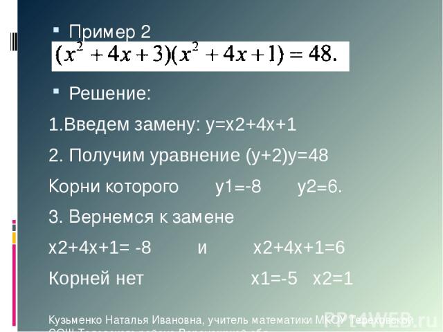Пример 2 Решение: 1.Введем замену: у=х2+4х+1 2. Получим уравнение (у+2)у=48 Корни которого у1=-8 у2=6. 3. Вернемся к замене х2+4х+1= -8 и х2+4х+1=6 Корней нет х1=-5 х2=1 Кузьменко Наталья Ивановна, учитель математики МКОУ Тереховской СОШ Таловского …