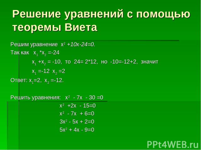 Решение уравнений с помощью теоремы Виета Решим уравнение х2 +10х-24=0. Так как х1 *х2 =-24 х1 +х2 = -10, то 24= 2*12, но -10=-12+2, значит х1 =-12 х2 =2 Ответ: х1=2, х2 =-12. Решить уравнения: х2 - 7х - 30 =0 х2 +2х - 15=0 х2 - 7х + 6=0 3х2 - 5х + …