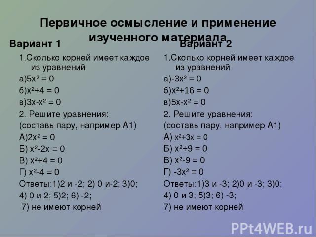 Первичное осмысление и применение изученного материала Вариант 1 1.Сколько корней имеет каждое из уравнений а)5х² = 0 б)х²+4 = 0 в)3х-х² = 0 2. Решите уравнения: (составь пару, например А1) А)2х² = 0 Б) х²-2х = 0 В) х²+4 = 0 Г) х²-4 = 0 Ответы:1)2 и…