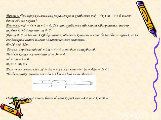 Пример. При каких значениях параметра m уравнение mx2 – 4x + m + 3 = 0 имеет более одного корня? Решение: mx2 – 4x + m + 3 = 0. Так как уравнение является квадратным, то его первый коэффициент m 0. При m 0 получится квадратное уравнение, которое име…