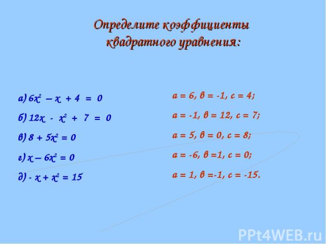 а) 6х2 – х + 4 = 0 б) 12х - х2 + 7 = 0 в) 8 + 5х2 = 0 г) х – 6х2 = 0 д) - х + х2 = 15 а = 6, в = -1, с = 4; а = -1, в = 12, с = 7; а = 5, в = 0, с = 8; а = -6, в =1, с = 0; а = 1, в =-1, с = -15. Определите коэффициенты квадратного уравнения: