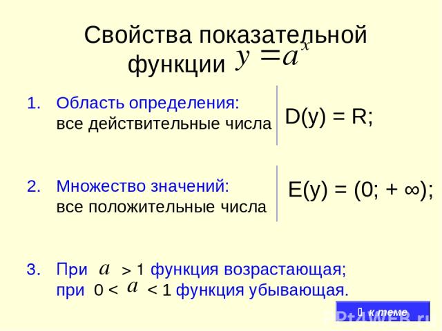 Свойства показательной функции Область определения: все действительные числа Множество значений: все положительные числа При > 1 функция возрастающая; при 0 < < 1 функция убывающая. D(y) = R; E(y) = (0; + ∞); к теме