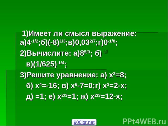 1)Имеет ли смысл выражение: а)4-1/2;б)(-8)1/3;в)0,032/7;г)0-1/8; 2)Вычислите: а)85/3; б) в)(1/625)-1/4; 3)Решите уравнение: а) х3=8; б) х4=-16; в) х6-7=0;г) х3=2-х; д) =1; е) х2/3=1; ж) х2/3=12-х; 900igr.net