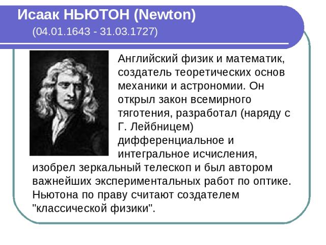 Исаак НЬЮТОН (Newton) (04.01.1643 - 31.03.1727) Английский физик и математик, создатель теоретических основ механики и астрономии. Он открыл закон всемирного тяготения, разработал (наряду с Г. Лейбницем) дифференциальное и интегральное исчисления, и…