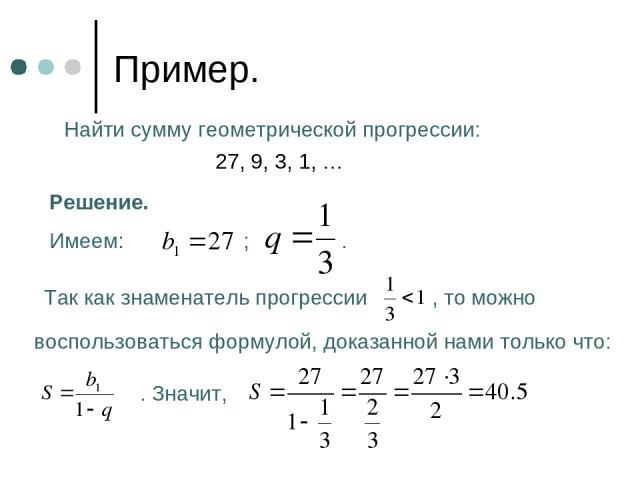 Пример. Найти сумму геометрической прогрессии: 27, 9, 3, 1, … Решение. Имеем: ; . Так как знаменатель прогрессии , то можно воспользоваться формулой, доказанной нами только что: . Значит,