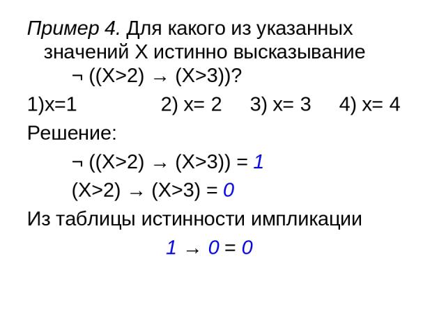 Пример 4. Для какого из указанных значений X истинно высказывание ¬ ((X>2) → (X>3))? 1)x=1 2) x= 2 3) x= 3 4) x= 4 Решение: ¬ ((X>2) → (X>3)) = 1 (X>2) → (X>3) = 0 Из таблицы истинности импликации 1 → 0 = 0
