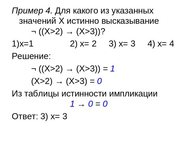 Пример 4. Для какого из указанных значений X истинно высказывание ¬ ((X>2) → (X>3))? 1)x=1 2) x= 2 3) x= 3 4) x= 4 Решение: ¬ ((X>2) → (X>3)) = 1 (X>2) → (X>3) = 0 Из таблицы истинности импликации 1 → 0 = 0 Ответ: 3) x= 3