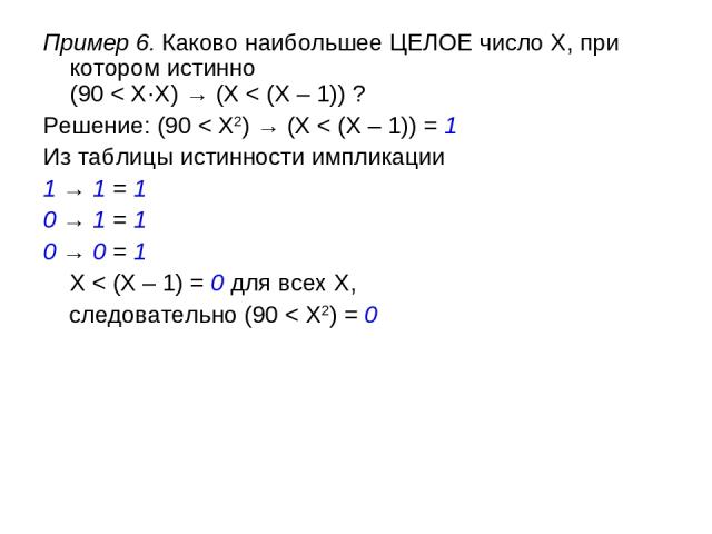 Пример 6. Каково наибольшее ЦЕЛОЕ число X, при котором истинно (90 < X·X) → (X < (X – 1)) ? Решение: (90 < X2) → (X < (X – 1)) = 1 Из таблицы истинности импликации 1 → 1 = 1 0 → 1 = 1 0 → 0 = 1 X < (X – 1) = 0 для всех X, следовательно (90 < X2) = 0
