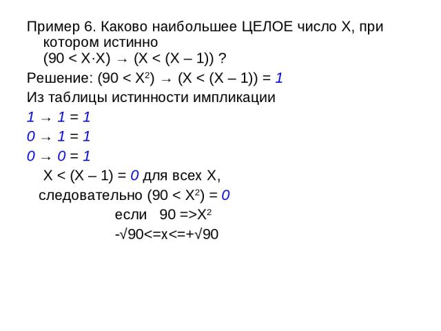 Пример 6. Каково наибольшее ЦЕЛОЕ число X, при котором истинно (90 < X·X) → (X < (X – 1)) ? Решение: (90 < X2) → (X < (X – 1)) = 1 Из таблицы истинности импликации 1 → 1 = 1 0 → 1 = 1 0 → 0 = 1 X < (X – 1) = 0 для всех X, следовательно (90 < X2) = 0…