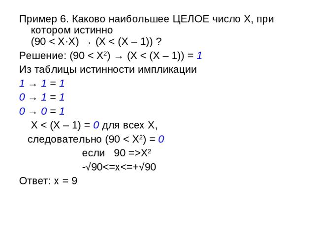 Пример 6. Каково наибольшее ЦЕЛОЕ число X, при котором истинно (90 < X·X) → (X < (X – 1)) ? Решение: (90 < X2) → (X < (X – 1)) = 1 Из таблицы истинности импликации 1 → 1 = 1 0 → 1 = 1 0 → 0 = 1 X < (X – 1) = 0 для всех X, следовательно (90 < X2) = 0…