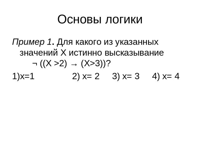 Основы логики Пример 1. Для какого из указанных значений X истинно высказывание ¬ ((X >2) → (X>3))? 1)x=1 2) x= 2 3) x= 3 4) x= 4