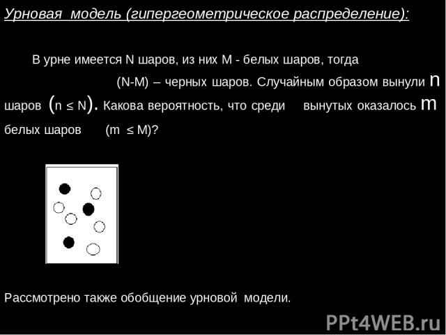Урновая модель (гипергеометрическое распределение): В урне имеется N шаров, из них М - белых шаров, тогда (N-М) – черных шаров. Случайным образом вынули n шаров (n ≤ N). Какова вероятность, что среди вынутых оказалось m белых шаров (m ≤ M)? Рассмотр…