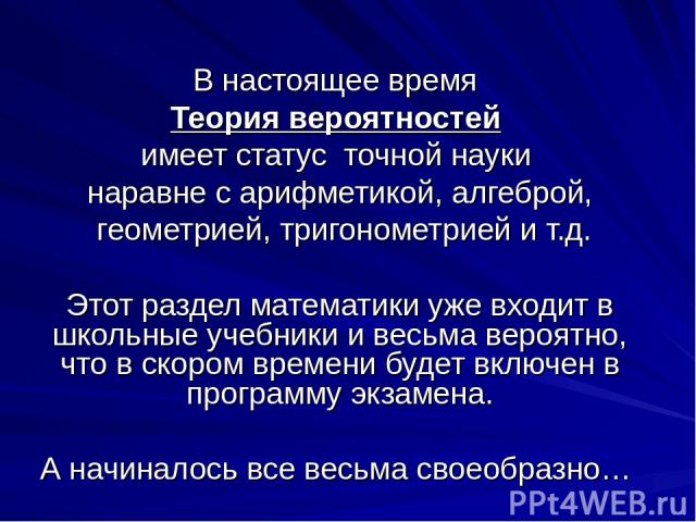 В настоящее время Теория вероятностей имеет статус точной науки наравне с арифметикой, алгеброй, геометрией, тригонометрией и т.д. Этот раздел математики уже входит в школьные учебники и весьма вероятно, что в скором времени будет включен в программ…