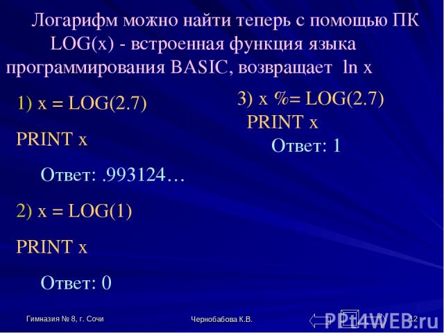 Гимназия № 8, г. Сочи Чернобабова К.В. * Логарифм можно найти теперь с помощью ПК LOG(x) - встроенная функция языка программирования BASIC, возвращает ln x 1) x = LOG(2.7) PRINT x Ответ: .993124… 2) x = LOG(1) PRINT x Ответ: 0 3) x %= LOG(2.7) PRINT…