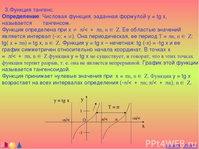 3.Функция тангенс. Определение: Числовая функция, заданная формулой y = tg x, называется тангенсом. Функция определена при x ¹ p/2 + pn, n Î Z. Ее областью значений является интервал (-¥; + ¥). Она периодическая, ее период T = pn, n Î Z: tg( x + pn)…