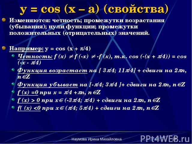Наумова Ирина Михайловна * y = cos (x – a) (свойства) Изменяются: четность; промежутки возрастания (убывания); нули функции; промежутки положительных (отрицательных) значений. Например: y = cos (x + /4) Четность: f (x) f (-x) -f (x), т.к. cos (-(x +…