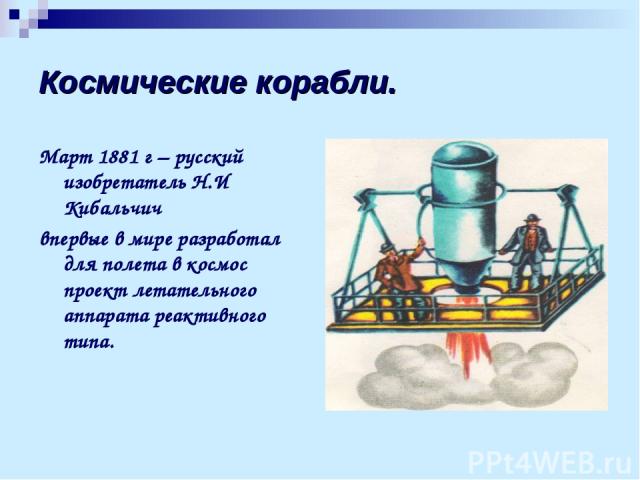 Космические корабли. Март 1881 г – русский изобретатель Н.И Кибальчич впервые в мире разработал для полета в космос проект летательного аппарата реактивного типа.