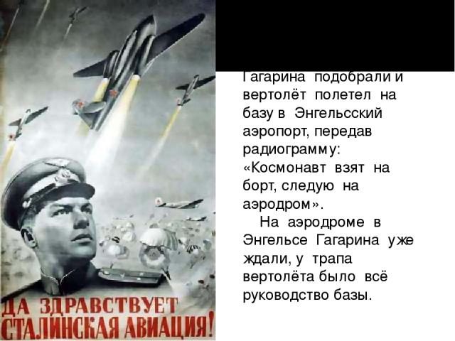 Гагарина подобрали и вертолёт полетел на базу в Энгельсский аэропорт, передав радиограмму: «Космонавт взят на борт, следую на аэродром».     На аэродроме в Энгельсе Гагарина уже ждали, у трапа вертолёта было всё руководство базы.