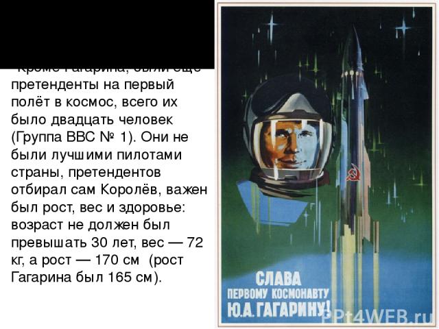   Кроме Гагарина, были ещё претенденты на первый полёт в космос, всего их было двадцать человек (Группа ВВС № 1). Они не были лучшими пилотами страны, претендентов отбирал сам Королёв, важен был рост, вес и здоровье: возраст не должен был превышать …