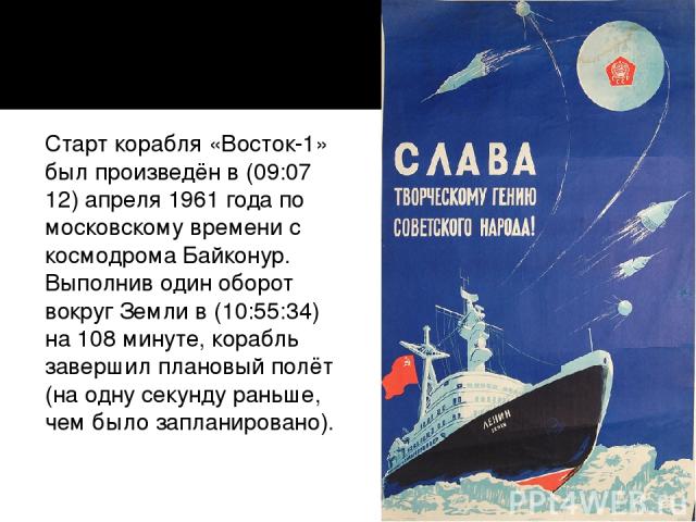 Полёт: Старт корабля «Восток-1» был произведён в (09:07 12) апреля 1961 года по московскому времени с космодрома Байконур. Выполнив один оборот вокруг Земли в (10:55:34) на 108 минуте, корабль завершил плановый полёт (на одну секунду раньше, чем был…