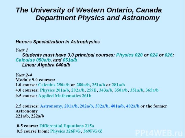 The University of Western Ontario, Canada Department Physics and Astronomy Honors Specialization in Astrophysics Year 1 Students must have 3.0 principal courses: Physics 020 or 024 or 026; Calculus 050a/b, and 051a/b Linear Algebra 040a/b Year 2-4 M…