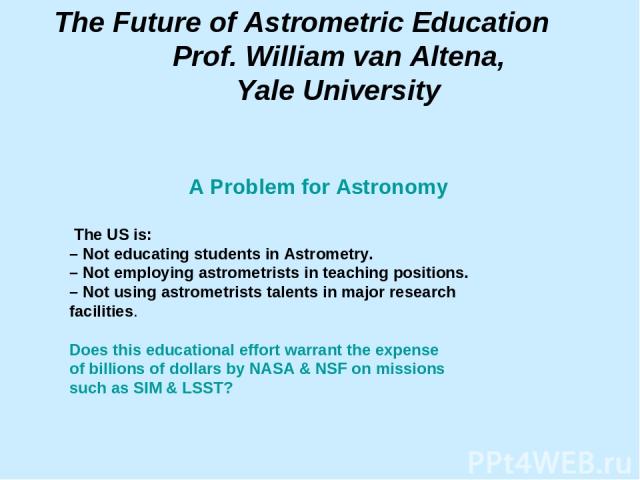 The Future of Astrometric Education Prof. William van Altena, Yale University A Problem for Astronomy The US is: – Not educating students in Astrometry. – Not employing astrometrists in teaching positions. – Not using astrometrists talents in major …