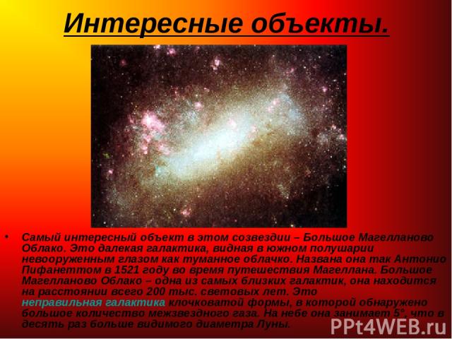 Интересные объекты. Самый интересный объект в этом созвездии – Большое Магелланово Облако. Это далекая галактика, видная в южном полушарии невооруженным глазом как туманное облачко. Названа она так Антонио Пифанеттом в 1521 году во время путешествия…
