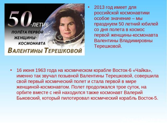 2013 год имеет для российской космонавтики особое значение – мы празднуем 50 летний юбилей со дня полета в космос первой женщины-космонавта Валентины Владимировны Терешковой. 16 июня 1963 года на космическом корабле Восток-6 «Чайка», именно так звуч…