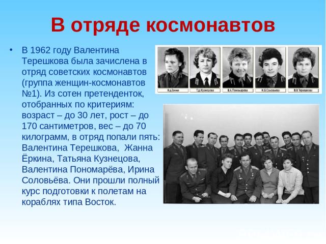 В отряде космонавтов В 1962 году Валентина Терешкова была зачислена в отряд советских космонавтов (группа женщин-космонавтов №1). Из сотен претенденток, отобранных по критериям: возраст – до 30 лет, рост – до 170 сантиметров, вес – до 70 килограмм, …